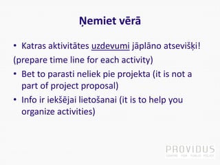 Ņemiet vērā
• Katras aktivitātes uzdevumi jāplāno atsevišķi!
(prepare time line for each activity)
• Bet to parasti neliek pie projekta (it is not a
part of project proposal)
• Info ir iekšējai lietošanai (it is to help you
organize activities)
 