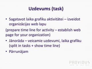 Uzdevums (task)
• Sagatavot laika grafiku aktivitātei – izveidot
organizācijas web lapu
(prepare time line for activity – establish web
page for your organization)
• Jānorāda – veicamie uzdevumi, laika grafiku
(split in tasks + show time line)
• Pārrunājam
 