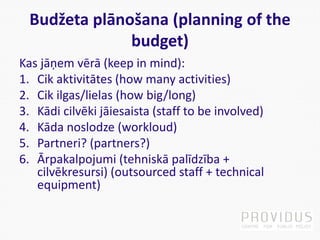 Budžeta plānošana (planning of the
budget)
Kas jāņem vērā (keep in mind):
1. Cik aktivitātes (how many activities)
2. Cik ilgas/lielas (how big/long)
3. Kādi cilvēki jāiesaista (staff to be involved)
4. Kāda noslodze (workloud)
5. Partneri? (partners?)
6. Ārpakalpojumi (tehniskā palīdzība +
cilvēkresursi) (outsourced staff + technical
equipment)
 
