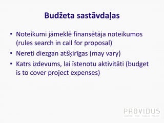 Budžeta sastāvdaļas
• Noteikumi jāmeklē finansētāja noteikumos
(rules search in call for proposal)
• Nereti diezgan atšķirīgas (may vary)
• Katrs izdevums, lai īstenotu aktivitāti (budget
is to cover project expenses)
 