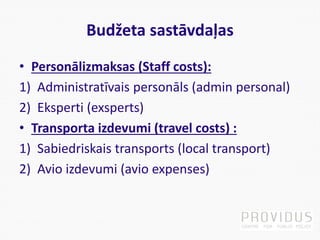 Budžeta sastāvdaļas
• Personālizmaksas (Staff costs):
1) Administratīvais personāls (admin personal)
2) Eksperti (exsperts)
• Transporta izdevumi (travel costs) :
1) Sabiedriskais transports (local transport)
2) Avio izdevumi (avio expenses)
 