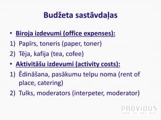 Budžeta sastāvdaļas
• Biroja izdevumi (office expenses):
1) Papīrs, toneris (paper, toner)
2) Tēja, kafija (tea, cofee)
• Aktivitāšu izdevumi (activity costs):
1) Ēdināšana, pasākumu telpu noma (rent of
place, catering)
2) Tulks, moderators (interpeter, moderator)
 