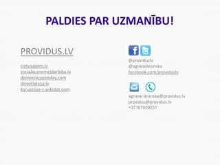 PALDIES PAR UZMANĪBU!
@providuslv
@agneselesinska
facebook.com/providuslv
agnese.lesinska@providus.lv
providus@providus.lv
+37167039251
PROVIDUS.LV
cietusajiem.lv
socialauznemejdarbiba.lv
democracyoneday.com
dzivotlatvija.lv
korupcijas-c.wikidot.com
 
