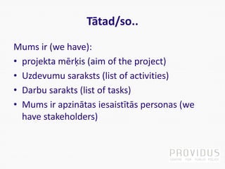 Tātad/so..
Mums ir (we have):
• projekta mērķis (aim of the project)
• Uzdevumu saraksts (list of activities)
• Darbu sarakts (list of tasks)
• Mums ir apzinātas iesaistītās personas (we
have stakeholders)
 