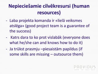 Nepieciešamie cilvēkresursi (human
resources)
- Laba projekta komanda ir «lielā veiksmes
atslēga» (good project team is a guarantee of
the success)
- Katrs dara to ko prot vislabāk (everyone does
what he/she can and knows how to do it)
- Ja trūkst prasmju –piesaistām papildus (if
some skills are missing – outsource them)
 