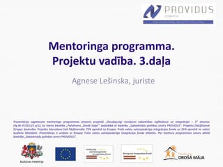 Prezentācija sagatavota mentoringa programmas ietvaros projektā „Daudzpusīgi risinājumi sabiedrības izglītošanai un integrācijai – 3” ietvaros
(līg.Nr.IF/2013/1.a/1), ko īsteno biedrība „Patvērums „Drošā māja”’ sadarbībā ar biedrību „Sabiedriskās politikas centrs PROVIDUS”. Projektu (līdz)finansē
Eiropas Savienība. Projekta īstenošana tiek līdzfinansēta 75% apmērā no Eiropas Trešo valstu valstspiederīgo integrācijas fonda un 25% apmērā no valsts
budžeta līdzekļiem. Prezentācija ir veidota ar Eiropas Trešo valstu valstspiederīgo integrācijas fonda atbalstu. Par mentoru programmas saturu atbild
biedrība „Sabiedriskās politikas centrs PROVIDUS”.
Mentoringa programma.
Projektu vadība. 3.daļa
Agnese Lešinska, juriste
 