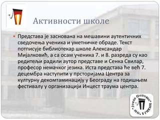 Активности школe
 Представа је заснована на мешавини аутентичних
сведочења ученика и уметничке обраде. Текст
потписује библиотекар школе Александар
Мијалковић, а са осам ученика 7. и 8. разреда су као
редитељи радили аутор представе и Сенка Свилар,
професор немачког језика. Иста представа ће већ 7.
децембра наступити у прсторијама Центра за
културну декомтаминацију у Београду на годишњем
фестивалу у организацији Инцест траума центра.
 