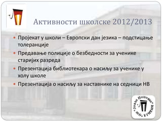 Активности школске 2012/2013
 Пројекат у школи – Европски дан језика – подстицање
толеранције
 Предавање полиције о безбедности за ученике
старијих разреда
 Презентација библиотекара о насиљу за ученике у
холу школе
 Презентација о насиљу за наставнике на седници НВ
 