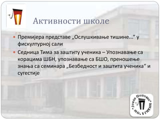 Активности школe
 Премијера представе „Ослушкивање тишине...“ у
фискултурној сали
 Седница Тима за заштиту ученика – Упознавање са
корацима ШБН, упознавање са БШО, преношење
знања са семинара „Безбедност и заштита ученика“ и
сугестије
 