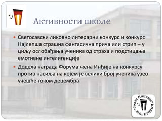 Активности школe
 Светосавски ликовно литерарни конкурс и конкурс
Најлепша страшна фантасична прича или стрип – у
циљу ослобађања ученика од страха и подстицања
емотивне интелигенције
 Додела награда Форума жена Инђије на конкурсу
против насиља на којем је велики број ученика узео
учешће током децембра
 