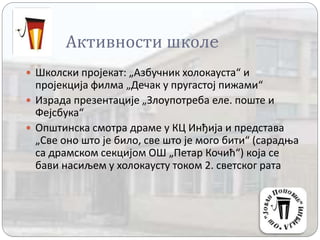 Активности школe
 Школски пројекат: „Азбучник холокауста“ и
пројекција филма „Дечак у пругастој пижами“
 Израда презентације „Злоупотреба еле. поште и
Фејсбука“
 Општинска смотра драме у КЦ Инђија и представа
„Све оно што је било, све што је мого бити“ (сарадња
са драмском секцијом ОШ „Петар Кочић“) која се
бави насиљем у холокаусту током 2. светског рата
 