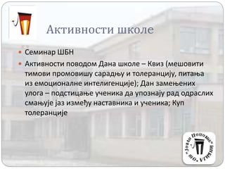 Активности школe
 Семинар ШБН
 Активности поводом Дана школе – Квиз (мешовити
тимови промовишу сарадњу и толеранцију, питања
из емоционалне интелигенције); Дан замењених
улога – подстицање ученика да упознају рад одраслих
смањује јаз између наставника и ученика; Куп
толеранције
 