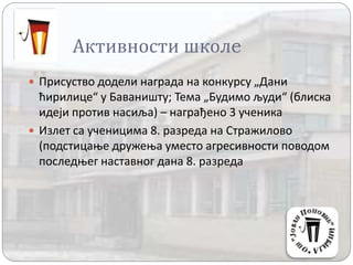 Активности школe
 Присуство додели награда на конкурсу „Дани
ћирилице“ у Баваништу; Тема „Будимо људи“ (блиска
идеји против насиља) – награђено 3 ученика
 Излет са ученицима 8. разреда на Стражилово
(подстицање дружења уместо агресивности поводом
последњег наставног дана 8. разреда
 
