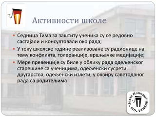 Активности школe
 Седница Тима за заштиту ученика су се редовно
састајали и консултовали око рада;
 У току школске године реализоване су радионице на
тему конфликта, толеранције, вршњачке медијације;
 Мере превенције су биле у облику рада одељенског
старешине са ученицима, одељенски сусрети
другарства, одељенски излети, у оквиру саветодвног
рада са родитељима
 