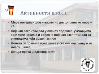 Активности школe
 Мере интервенције – васпитно дисциплинске мере –
24
 Појачан васпитни рад у оквиру подршке ученицима
који трпе насиље и рађен је појачан васпитни рад са
ученицима који врше насиље
 Донета су правила понашања у сваком одељењу и на
нивоу школе;
 Дечија права и одговорности
 