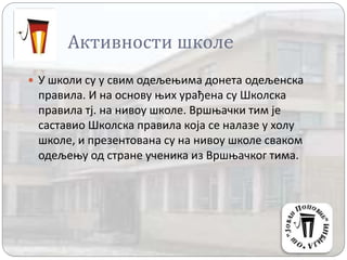 Активности школe
 У школи су у свим одељењима донета одељенска
правила. И на основу њих урађена су Школска
правила тј. на нивоу школе. Вршњачки тим је
саставио Школска правила која се налазе у холу
школе, и презентована су на нивоу школе сваком
одељењу од стране ученика из Вршњачког тима.
 