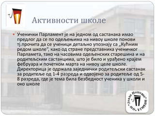 Активности школe
 Ученички Парламент је на једном од састанака имао
предлог да се по одељењима на нивоу школе понови
тј.прочита да се ученици детаљно упознају са „Кућним
редом школе“, како од стране представника ученичког
Парламета, тако на часовима одељенских старешина и на
родитељским састанцима, што је било и урађено крајем
фебруара и почетком марта на нивоу целе школе.
Директорица је одржала заједнички родитељски састанак
за родитеље од 1-4 разреда и одвојено за родитеље од 5-
8 разреда, где је тема била безбедност ученика у школи и
око школе
 