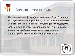 Активности школe
 На нивоу школе је урађена анкета од 2 до 8 разреда
по одељењима о коришћењу дигиталне технологије.
Анкета је била анонимна и по добијеним подацима
добили смо податке за свако одељење и на нивоу
школе, коришћење дигиталне техноогије и
злоупотреба технологије међу ученицима.
 