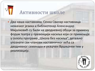 Активности школe
 Два наша наставника, Сенка Свилар наставница
немачког језика и библиотекар Александар
Мијалковић су били на дводневној обуци за примену
форум театра у превенцији насиља који се примењује
у склопу програма „Школа без насиља“, детаљно
упознати сви чланови наставничког већа са
дводневног семинара и укључен Вршњачки тим у
реализацију.
 