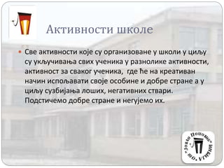 Активности школe
 Све активности које су организоване у школи у циљу
су укључивања свих ученика у разнолике активности,
активност за сваког ученика, где ће на креативан
начин испољавати своје особине и добре стране а у
циљу сузбијања лоших, негативних ствари.
Подстичемо добре стране и негујемо их.
 
