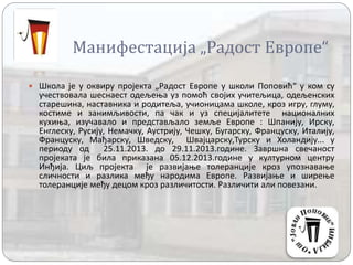 Манифестација „Радост Европе“
 Школа је у оквиру пројекта „Радост Европе у школи Поповић“ у ком су
учествовала шеснаест одељења уз помоћ својих учитељица, одељенских
старешина, наставника и родитеља, учионицама школе, кроз игру, глуму,
костиме и занимљивости, па чак и уз специјалитете националних
кухиња, изучавало и представљало земље Европе : Шпанију, Ирску,
Енглеску, Русију, Немачку, Аустрију, Чешку, Бугарску, Француску, Италију,
Француску, Мађарску, Шведску, Швајцарску,Турску и Холандију... у
периоду од 25.11.2013. до 29.11.2013.године. Завршна свечаност
пројеката је била приказана 05.12.2013.године у културном центру
Инђија. Циљ пројекта је развијање толеранције кроз упознавање
сличности и разлика међу народима Европе. Развијање и ширење
толеранције међу децом кроз различитости. Различити али повезани.
 