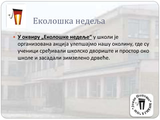 Еколошка недеља
 У оквиру „Еколошке недеље“ у школи је
организована акција улепшајмо нашу околину, где су
ученици сређивали школско двориште и простор око
школе и засадали зимзелено дрвеће.
 
