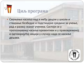 Циљ програма
 Смањење насиља над и међу децом у школи и
стварање безбедне и подстицајне средине за учење,
рад и развој сваког ученика. Састоји се у
препознавању насиља превентиви и у правовременој
и одговарајућој акцији у случају када се насиље
дешава.
 