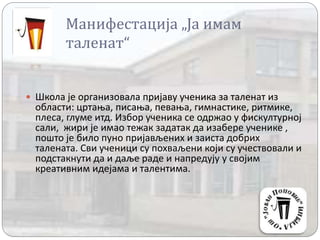 Манифестација „Ја имам
таленат“
 Школа је организовала пријаву ученика за таленат из
области: цртања, писања, певања, гимнастике, ритмике,
плеса, глуме итд. Избор ученика се одржао у фискултурној
сали, жири је имао тежак задатак да изабере ученике ,
пошто је било пуно пријављених и заиста добрих
талената. Сви ученици су похваљени који су учествовали и
подстакнути да и даље раде и напредују у својим
креативним идејама и талентима.
 