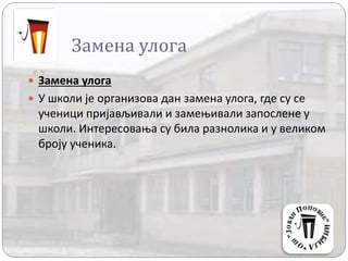 Замена улога
 Замена улога
 У школи је организова дан замена улога, где су се
ученици пријављивали и замењивали запослене у
школи. Интересовања су била разнолика и у великом
броју ученика.
 