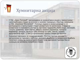 Хумнитарна акција
 У ОШ „Јован Поповић“ организована је хуманитарна акција у прикупљању
најпотребнијих ствари за ученике и њихове породице у Крупњу, намењена
за ОШ „Боривоје Милојевић“. Ученици седмих и осмих разреда су се
распоредили и прикупљене ствари разврстали по артиклима. Ствари су
разврстане и спаковане у кутије по врстама( гардероба,обућа вода, конзерве,
сапуни, шампони, толет папир, убруси, влажне марамице, папирне
марамице, улошци, паста за зубе,четкице за зубе, свеске, оловке,
друштвенене игре...), био је организован превоз ствари до Крупња.
 Ученички парламент је покренуа акцију „Лоптом против поплава“и
организовао је турнире у одбојци, рукомету,фудбалу и у америчком фудбалу.
Сакупљен новац од хуманитарне акције тј.од одиграних турнира био је
намењен за куповину потребних ствари.
 