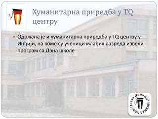 Хуманитарна приредба у TQ
центру
 Одржана је и хуманитарна приредба у TQ центру у
Инђији, на коме су ученици млађих разреда извели
програм са Дана школе
 