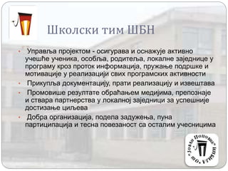 Школски тим ШБН
• Управља пројектом - осигурава и оснажује активно
учешће ученика, особља, родитеља, локалне заједнице у
програму кроз проток информација, пружање подршке и
мотивације у реализацији свих програмских активности
• Прикупља документацију, прати реализацију и извештава
• Промовише резултате обраћањем медијима, препознаје
и ствара партнерства у локалној заједници за успешније
достизање циљева
• Добра организација, подела задужења, пуна
партиципација и тесна повезаност са осталим учесницима
 