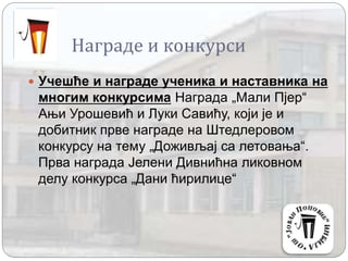 Награде и конкурси
 Учешће и награде ученика и наставника на
многим конкурсима Награда „Мали Пјер“
Ањи Урошевић и Луки Савићу, који је и
добитник прве награде на Штедлеровом
конкурсу на тему „Доживљај са летовања“.
Прва награда Јелени Дивнићна ликовном
делу конкурса „Дани ћирилице“
 