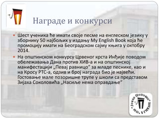 Награде и конкурси
 Шест ученика ће имати своје песме на енглеском језику у
зборнику 50 најбољих у издању My English Book која ће
промоцију имати на Београдском сајму књига у октобру
2014.
 На општинском конкурсу Црвеног крста Инђије поводом
обележавања Дана против ХИВ-а и на општинској
манифестацији „Певај равницо“ за младе песнике, као и
на Кросу РТС-а, одзив и број награда био је највећи.
Гостовање мале позоришне трупе у школи са представом
Зијаха Соколовића „Насиље нема оправдање“
 