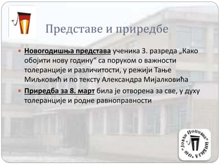 Представе и приредбе
 Новогодишња представа ученика 3. разреда „Како
обојити нову годину“ са поруком о важности
толеранције и различитости, у режији Тање
Миљковић и по тексту Александра Мијалковића
 Приредба за 8. март била је отворена за све, у духу
толеранције и родне равноправности
 
