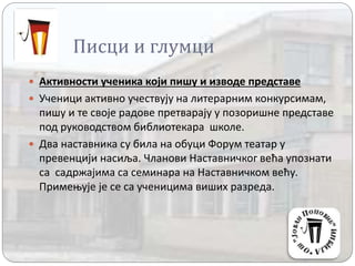 Писци и глумци
 Активности ученика који пишу и изводе представе
 Ученици активно учествују на литерарним конкурсимам,
пишу и те своје радове претварају у позоришне представе
под руководством библиотекара школе.
 Два наставника су била на обуци Форум театар у
превенцији насиља. Чланови Наставничког већа упознати
са садржајима са семинара на Наставничком већу.
Примењује је се са ученицима виших разреда.
 