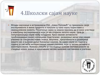 4.Школски сајам науке
 Млади научници и истраживачи ОШ ,,Јован Поповић“ су приказали своје
експерименте и мини пројекте и показли су како науку користимо у
свакодневном животу. Посетиоци сајма су имали прилику да и сами учествују
у извођењу експеримената који си им открили лепоте науке. Циљ је
популаризација науке међу младима. Кроз овакве активности
приближавања науке ученицима подстичемо развијање жеље код наших
ученика за стицањем нових знања, вештина , креативности и развијања
маште као и њихово даље бављење науком. За сајам науке из године у
годину је све веће интересовање наших ученика, који су веома активни и
заинтересовани. Њихово учешће је последица њихове мотивисаности за
стицање нових знања и креативних часова њихових наставника и учитеља.
 