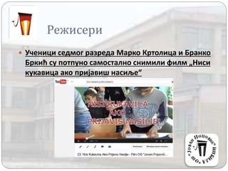 Режисери
 Ученици седмог разреда Марко Кртолица и Бранко
Бркић су потпуно самостално снимили филм „Ниси
кукавица ако пријавиш насиље“
 