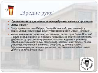 „Вредне руке“
 Организоване су две велике акције сређивања школског простора –
 „вредне руке“
 Председник општине Инђија, Петар Филиповић, учествовао је у
акцији „Вредне руке наше деце“ у Основној школи „Јован Поповић“.
 Ученици и њихови родитељи, наставници, директорка Борка Поповић
и друго особље школе, уз подршку председника општине и Кабинета,
уређивали су пре свега унутрашњост школе - ходнике и учионице.
Офарбани су рукохвати дуж степеништа, замењени и уређени панои,
учионице, окречен је ђачки улаз, офарбане су клупе у парку...
Заједничким радом ученика, родитеља, наставника и особља школе
уређена је летња учионица.
 
