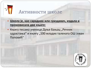 Активности школe
 Школа је, као сарадник или суиздавач, издала и
промовисала две књиге:
 Књигу песама ученице Дуње Бањац „Речник
одрастања“ и књигу „100 младих талената ОШ Јован
Поповић“
 