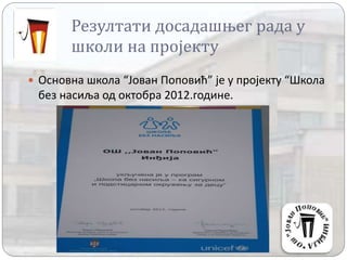 Резултати досадашњег рада у
школи на пројекту
 Основна школа “Јован Поповић” је у пројекту “Школа
без насиља од октобра 2012.године.
 