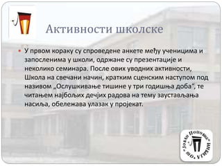 Активности школске
 У првом кораку су спроведене анкете међу ученицима и
запосленима у школи, одржане су презентације и
неколико семинара. После ових уводних активности,
Школа на свечани начин, кратким сценским наступом под
називом „Ослушкивање тишине у три годишња доба“, те
читањем најбољих дечјих радова на тему заустављања
насиља, обележава улазак у пројекат.
 