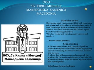 OOU
“SV. KIRIL I METODIJ”
MAKEDONSKA KAMENICA
MACEDONIA
School mission
Developing a safe environment filled with conscious,
principled, cultural and creative individuals trained
with knowledge, artistic and entrepreneurial skills,
abilities and other features that will enable a good
basis for continuing education.
With knowledge and work to greater success and
results ...
“... We can always be better.”
School vision
To be a modern school with the rule of positive
cultural atmosphere, which will enable high quality
education meeting the needs of students, teachers
and parents.
A school that will encourage and prepare all the
students for the modern challenges of everyday life.
Students willing to make decisions, organize, create
and work together.
School open for new challenges.
 