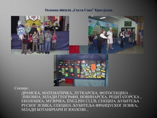 Секције:
ДРАМСКА, МАТЕМАТИЧКА, ЛУТКАРСКА, ФОТОСЕКЦИЈА ,
ЛИКОВНА, МЛАДИ ГЕОГРАФИ, НОВИНАРСКА, РЕЦИТАТОРСКА ,
ЕКОЛОШКА, МУЗИЧКА, ENGLISH CLUB, СЕКЦИЈА ЉУБИТЕЉА
РУСКОГ ЈЕЗИКА, СЕКЦИЈА ЉУБИТЕЉА ФРАНЦУСКОГ ЈЕЗИКА,
МЛАДИ БОТАНИЧАРИ И ЗООЛОЗИ...
 