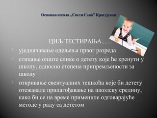 ЦИЉ ТЕСТИРАЊА.......
 уједначавање одељења првог разреда
 стицање опште слике о детету које ће кренути у
школу, односно степена припремљености за
школу
 откривање евентуалних тешкоћа које би детету
отежавале прилагођавање на школску средину,
како би се на време примениле одговарајуће
методе у раду са дететом
 