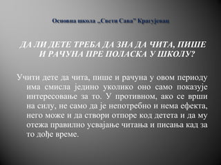 ДА ЛИ ДЕТЕ ТРЕБА ДА ЗНА ДА ЧИТА, ПИШЕ
И РАЧУНА ПРЕ ПОЛАСКА У ШКОЛУ?
Учити дете да чита, пише и рачуна у овом периоду
има смисла једино уколико оно само показује
интересовање за то. У противном, ако се врши
на силу, не само да је непотребно и нема ефекта,
него може и да створи отпоре код детета и да му
отежа правилно усвајање читања и писања кад за
то дође време.
 