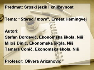 Predmet: Srpski jezik I književnost

Tema: “Starac i more”, Ernest Hemingvej

Autori:
Stefan Đorđević, Ekonomska škola, Niš
Miloš Dinić, Ekonomska škola, Niš
Tamara Conić, Ekonomska škola, Niš

Profesor: Olivera Arizanović
 