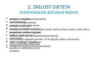 2. ZRELOST DJETETA
EMOCIONALNO-SOCIJALNI RAZVOJ
 primjetan začetak samodiscipline
i samokontrole
 emocije su još uvijek burne
 prisutni realistični strahovi
 prepoznaje vlastite osjećaje
ljubavi i sreće, ljutnje i
razočaranja
 može surađivati s drugima u
nekoj zajedničkoj aktivnosti
 ponaša se zaštitnički prema
mlađima
 suosjeća s drugima
 bira omiljenog prijatelja
 poštuje pravila igre
 samostalan u brizi o sebi (oblači cipele, koristi pribor za jelo, može otići u
susjedstvo, održava higijenu)
 razlikuje poželjno od nepoželjnog ponašanja
 teže uspijeva odgoditi potrebe, ali ih odgađa nakon uvjeravanja
 uživa u osjećaju pripadnosti
 usvojilo je osnovne norme ponašanja
 