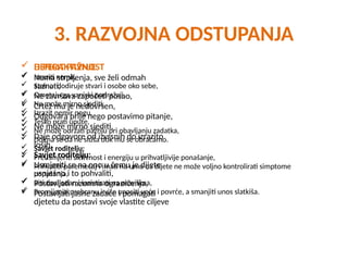 3. RAZVOJNA ODSTUPANJA
 DEFICIT PAŽNJE
 Nema strpljenja, sve želi odmah
saznati,
 Ne završava započeti posao,
 Crtež mu je nedovršen,
 Odgovara prije nego postavimo pitanje,
 Ne može mirno sjediti,
 Daje odgovore od izvrsnih do izrazito
loših.
 Savjet roditelju:
 Usmjeriti se na ono u čemu je dijete
uspješno i to pohvaliti,
 Postavljati razumna ograničenja,
 Postavljati jasne zadaće i pomagati
djetetu da postavi svoje vlastite ciljeve
 HIPERAKTIVNOST
 Izraziti nemir,
 Stalno dodiruje stvari i osobe oko sebe,
 Ometaju ga vanjski podražaji,
 Ne može mirno sjediti,
 Izrazit nemir nogu,
 Teško prati upute,
 Ne može održati pažnju pri obavljanju zadatka,
 Doima se da ne sluša dok mu se obraćamo.
 Savjet roditelju:
 Preusmjeriti aktivnost i energiju u prihvatljivije ponašanje,
 Prihvatiti poremećaj i imati na umu da dijete ne može voljno kontrolirati simptome
ponašanja,
 Biti dosljedan i inzistirati na pravilima,
 Promijeniti prehranu i više unositi voće i povrće, a smanjiti unos slatkiša.
 