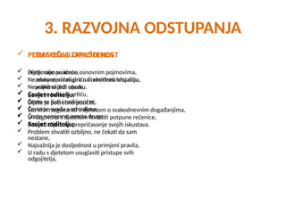 3. RAZVOJNA ODSTUPANJA
 POREMEĆAJI OPHOĐENJA
 Pretjerano se kreće,
 Neadekvatno reagira na određenu situaciju,
 Nevoljko slijedi upute,
 Često se tukao u vrtiću,
 Često se ljuti i razbjesni se,
 Često se svađa s odraslima,
 Često namjerno ometa druge.
 Savjet roditelju:
 Problem shvatiti ozbiljno, ne čekati da sam
nestane,
 Najvažnija je dosljednost u primjeni pravila,
 U radu s djetetom usuglasiti pristupe svih
odgojitelja,
 PEDAGOŠKA ZAPUŠTENOST
 Dijete nije poučeno osnovnim pojmovima,
 Ne zna prepričati priču ili recitirati brojalicu,
 Nepravilno drži olovku.
 Savjet roditelju:
 Dijete je potrebno poučiti,
 Što više razgovarati s djetetom o svakodnevnim događanjima,
 U razgovoru s djetetom koristiti potpune rečenice,
 Poticati dijete na prepričavanje svojih iskustava.
 